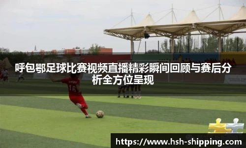 呼包鄂足球比赛视频直播精彩瞬间回顾与赛后分析全方位呈现