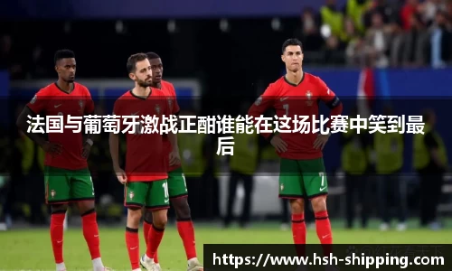 法国与葡萄牙激战正酣谁能在这场比赛中笑到最后
